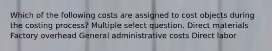 Which of the following costs are assigned to cost objects during the costing process? Multiple select question. Direct materials Factory overhead General administrative costs Direct labor