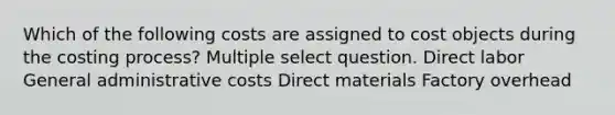 Which of the following costs are assigned to cost objects during the costing process? Multiple select question. Direct labor General administrative costs Direct materials Factory overhead