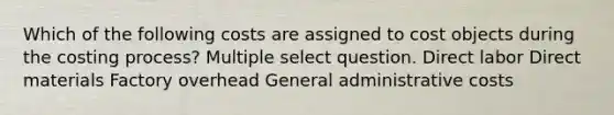 Which of the following costs are assigned to cost objects during the costing process? Multiple select question. Direct labor Direct materials Factory overhead General administrative costs