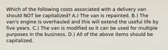 Which of the following costs associated with a delivery van should NOT be​ capitalized? A.) The van is repainted. B.) The​ van's engine is overhauled and this will extend the useful life by five years. C.) The van is modified so it can be used for multiple purposes in the business. D.) All of the above items should be capitalized.