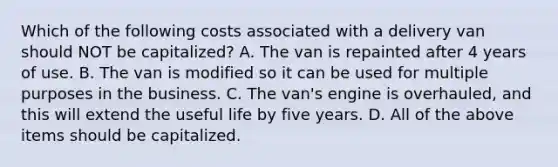 Which of the following costs associated with a delivery van should NOT be​ capitalized? A. The van is repainted after 4 years of use. B. The van is modified so it can be used for multiple purposes in the business. C. The​ van's engine is​ overhauled, and this will extend the useful life by five years. D. All of the above items should be capitalized.