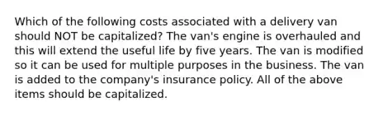 Which of the following costs associated with a delivery van should NOT be capitalized? The van's engine is overhauled and this will extend the useful life by five years. The van is modified so it can be used for multiple purposes in the business. The van is added to the company's insurance policy. All of the above items should be capitalized.