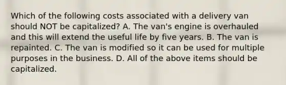 Which of the following costs associated with a delivery van should NOT be​ capitalized? A. The​ van's engine is overhauled and this will extend the useful life by five years. B. The van is repainted. C. The van is modified so it can be used for multiple purposes in the business. D. All of the above items should be capitalized.