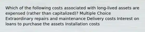 Which of the following costs associated with long-lived assets are expensed (rather than capitalized)? Multiple Choice Extraordinary repairs and maintenance Delivery costs Interest on loans to purchase the assets Installation costs