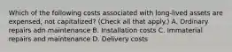 Which of the following costs associated with long-lived assets are expensed, not capitalized? (Check all that apply.) A. Ordinary repairs adn maintenance B. Installation costs C. Immaterial repairs and maintenance D. Delivery costs