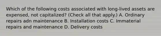 Which of the following costs associated with long-lived assets are expensed, not capitalized? (Check all that apply.) A. Ordinary repairs adn maintenance B. Installation costs C. Immaterial repairs and maintenance D. Delivery costs