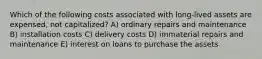 Which of the following costs associated with long-lived assets are expensed, not capitalized? A) ordinary repairs and maintenance B) installation costs C) delivery costs D) immaterial repairs and maintenance E) interest on loans to purchase the assets