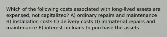 Which of the following costs associated with long-lived assets are expensed, not capitalized? A) ordinary repairs and maintenance B) installation costs C) delivery costs D) immaterial repairs and maintenance E) interest on loans to purchase the assets