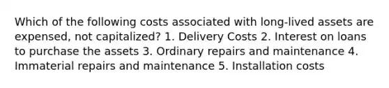 Which of the following costs associated with long-lived assets are expensed, not capitalized? 1. Delivery Costs 2. Interest on loans to purchase the assets 3. Ordinary repairs and maintenance 4. Immaterial repairs and maintenance 5. Installation costs