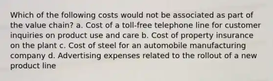 Which of the following costs would not be associated as part of the value chain? a. Cost of a toll-free telephone line for customer inquiries on product use and care b. Cost of property insurance on the plant c. Cost of steel for an automobile manufacturing company d. Advertising expenses related to the rollout of a new product line