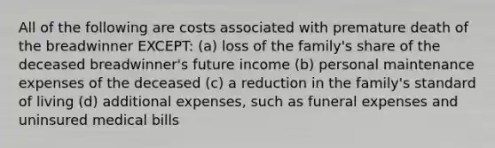 All of the following are costs associated with premature death of the breadwinner EXCEPT: (a) loss of the family's share of the deceased breadwinner's future income (b) personal maintenance expenses of the deceased (c) a reduction in the family's standard of living (d) additional expenses, such as funeral expenses and uninsured medical bills