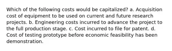 Which of the following costs would be capitalized? a. Acquisition cost of equipment to be used on current and future research projects. b. Engineering costs incurred to advance the project to the full production stage. c. Cost incurred to file for patent. d. Cost of testing prototype before economic feasibility has been demonstration.