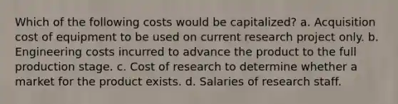 Which of the following costs would be capitalized? a. Acquisition cost of equipment to be used on current research project only. b. Engineering costs incurred to advance the product to the full production stage. c. Cost of research to determine whether a market for the product exists. d. Salaries of research staff.