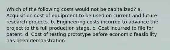 Which of the following costs would not be capitalized? a. Acquisition cost of equipment to be used on current and future research projects. b. Engineering costs incurred to advance the project to the full production stage. c. Cost incurred to file for patent. d. Cost of testing prototype before economic feasibility has been demonstration