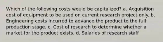 Which of the following costs would be capitalized? a. Acquisition cost of equipment to be used on current research project only. b. Engineering costs incurred to advance the product to the full production stage. c. Cost of research to determine whether a market for the product exists. d. Salaries of research staff