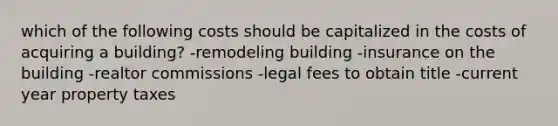 which of the following costs should be capitalized in the costs of acquiring a building? -remodeling building -insurance on the building -realtor commissions -legal fees to obtain title -current year property taxes