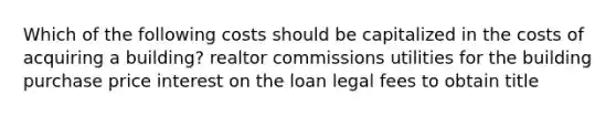 Which of the following costs should be capitalized in the costs of acquiring a building? realtor commissions utilities for the building purchase price interest on the loan legal fees to obtain title