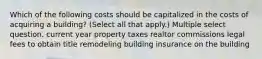 Which of the following costs should be capitalized in the costs of acquiring a building? (Select all that apply.) Multiple select question. current year property taxes realtor commissions legal fees to obtain title remodeling building insurance on the building