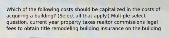 Which of the following costs should be capitalized in the costs of acquiring a building? (Select all that apply.) Multiple select question. current year property taxes realtor commissions legal fees to obtain title remodeling building insurance on the building