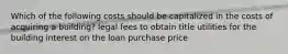 Which of the following costs should be capitalized in the costs of acquiring a building? legal fees to obtain title utilities for the building interest on the loan purchase price