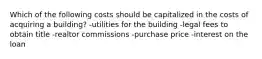 Which of the following costs should be capitalized in the costs of acquiring a building? -utilities for the building -legal fees to obtain title -realtor commissions -purchase price -interest on the loan