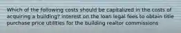 Which of the following costs should be capitalized in the costs of acquiring a building? interest on the loan legal fees to obtain title purchase price utilities for the building realtor commissions