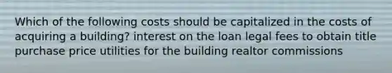 Which of the following costs should be capitalized in the costs of acquiring a building? interest on the loan legal fees to obtain title purchase price utilities for the building realtor commissions