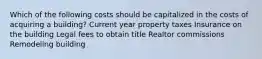 Which of the following costs should be capitalized in the costs of acquiring a building? Current year property taxes Insurance on the building Legal fees to obtain title Realtor commissions Remodeling building