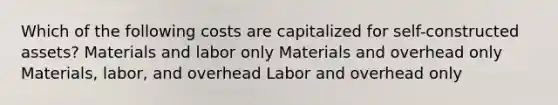 Which of the following costs are capitalized for self-constructed assets? Materials and labor only Materials and overhead only Materials, labor, and overhead Labor and overhead only