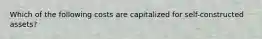 Which of the following costs are capitalized for self-constructed assets?