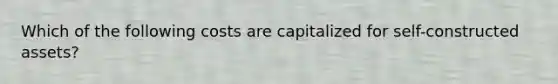 Which of the following costs are capitalized for self-constructed assets?