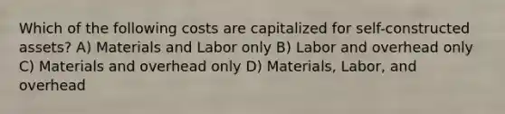 Which of the following costs are capitalized for self-constructed assets? A) Materials and Labor only B) Labor and overhead only C) Materials and overhead only D) Materials, Labor, and overhead