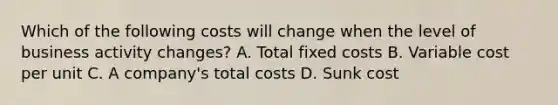 Which of the following costs will change when the level of business activity changes? A. Total fixed costs B. Variable cost per unit C. A company's total costs D. Sunk cost