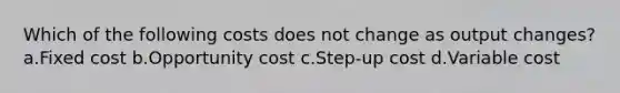 Which of the following costs does not change as output changes? a.Fixed cost b.Opportunity cost c.Step-up cost d.Variable cost