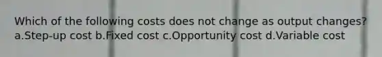 Which of the following costs does not change as output changes? a.Step-up cost b.Fixed cost c.Opportunity cost d.Variable cost