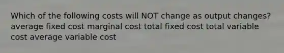 Which of the following costs will NOT change as output changes? average fixed cost marginal cost total fixed cost total variable cost average variable cost