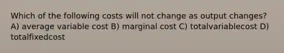 Which of the following costs will not change as output changes? A) average variable cost B) marginal cost C) totalvariablecost D) totalfixedcost