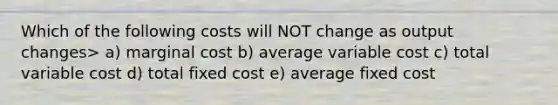 Which of the following costs will NOT change as output changes> a) marginal cost b) average variable cost c) total variable cost d) total fixed cost e) average fixed cost