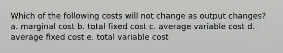 Which of the following costs will not change as output changes? a. marginal cost b. total fixed cost c. average variable cost d. average fixed cost e. total variable cost