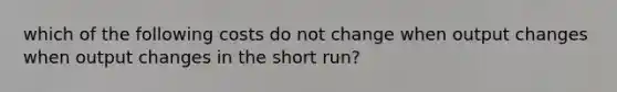 which of the following costs do not change when output changes when output changes in the short run?