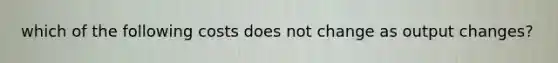 which of the following costs does not change as output changes?