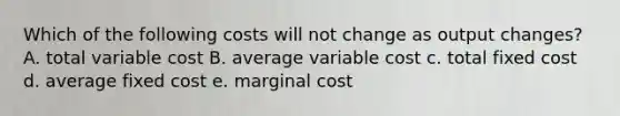 Which of the following costs will not change as output changes? A. total variable cost B. average variable cost c. total fixed cost d. average fixed cost e. marginal cost