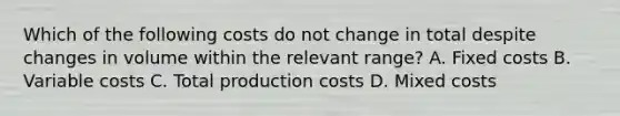 Which of the following costs do not change in total despite changes in volume within the relevant​ range? A. Fixed costs B. Variable costs C. Total production costs D. Mixed costs