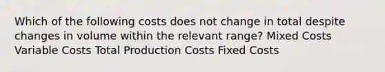 Which of the following costs does not change in total despite changes in volume within the relevant range? Mixed Costs Variable Costs Total Production Costs Fixed Costs