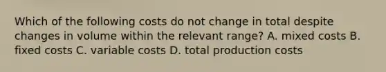 Which of the following costs do not change in total despite changes in volume within the relevant​ range? A. mixed costs B. fixed costs C. variable costs D. total production costs