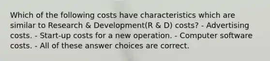 Which of the following costs have characteristics which are similar to Research & Development(R & D) costs? - Advertising costs. - Start-up costs for a new operation. - Computer software costs. - All of these answer choices are correct.