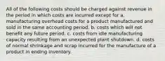 All of the following costs should be charged against revenue in the period in which costs are incurred except for a. manufacturing overhead costs for a product manufactured and sold in the same accounting period. b. costs which will not benefit any future period. c. costs from idle manufacturing capacity resulting from an unexpected plant shutdown. d. costs of normal shrinkage and scrap incurred for the manufacture of a product in ending inventory.