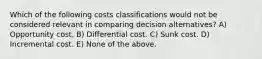 Which of the following costs classifications would not be considered relevant in comparing decision alternatives? A) Opportunity cost. B) Differential cost. C) Sunk cost. D) Incremental cost. E) None of the above.