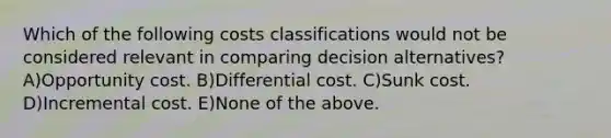 Which of the following costs classifications would not be considered relevant in comparing decision alternatives? A)Opportunity cost. B)Differential cost. C)Sunk cost. D)Incremental cost. E)None of the above.