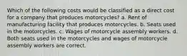 Which of the following costs would be classified as a direct cost for a company that produces motorcycles? a. Rent of manufacturing facility that produces motorcycles. b. Seats used in the motorcycles. c. Wages of motorcycle assembly workers. d. Both seats used in the motorcycles and wages of motorcycle assembly workers are correct.